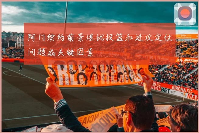 阿门续约前景堪忧投篮和进攻定位问题成关键因素