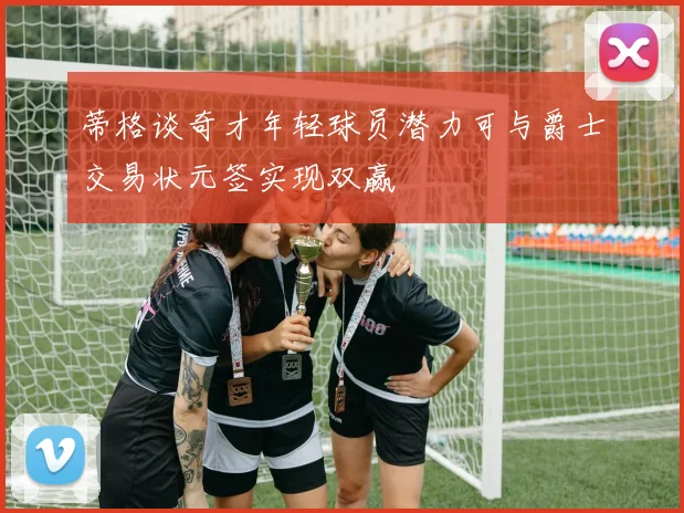 蒂格谈奇才年轻球员潜力可与爵士交易状元签实现双赢