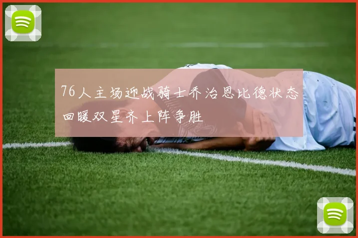 76人主场迎战骑士乔治恩比德状态回暖双星齐上阵争胜