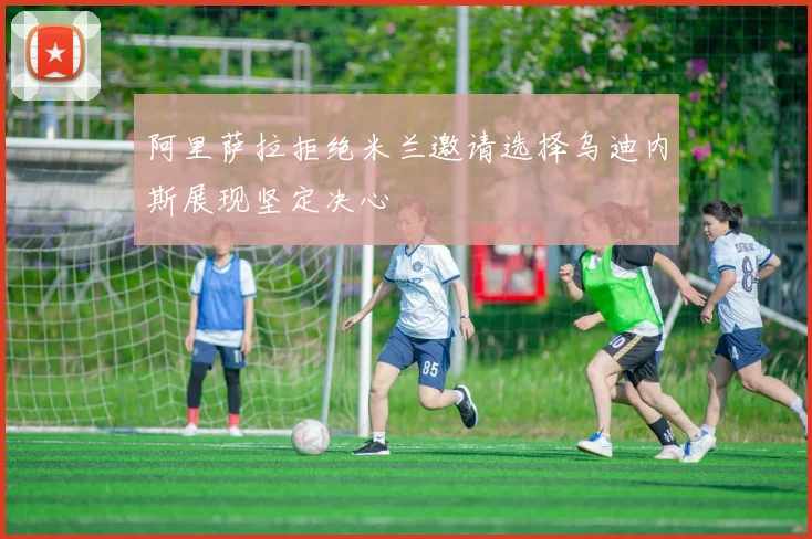 阿里萨拉拒绝米兰邀请选择乌迪内斯展现坚定决心
