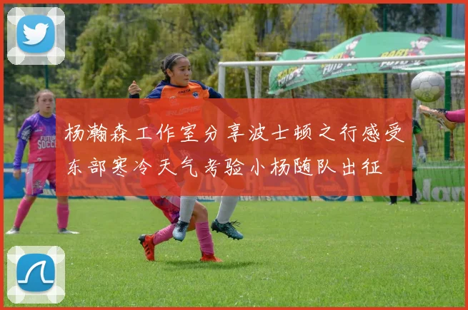 杨瀚森工作室分享波士顿之行感受东部寒冷天气考验小杨随队出征