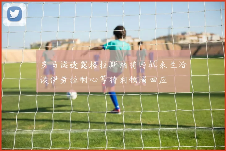 罗马诺透露格拉斯纳将与AC米兰洽谈伊劳拉耐心等待利物浦回应