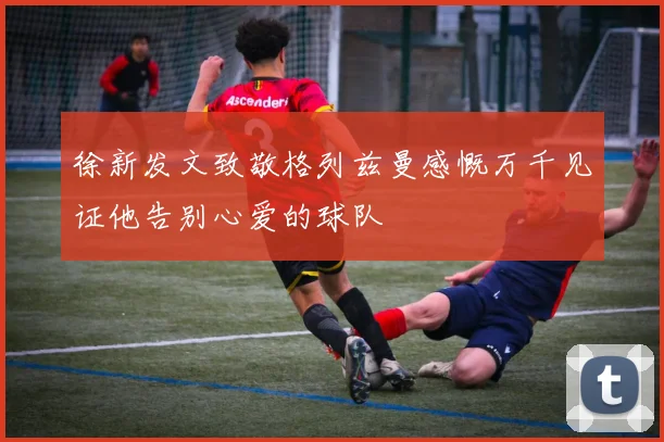 徐新发文致敬格列兹曼感慨万千见证他告别心爱的球队