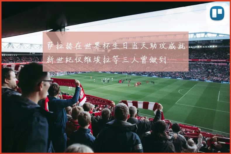 萨拉赫在世界杯生日当天助攻成就新世纪仅维埃拉等三人曾做到