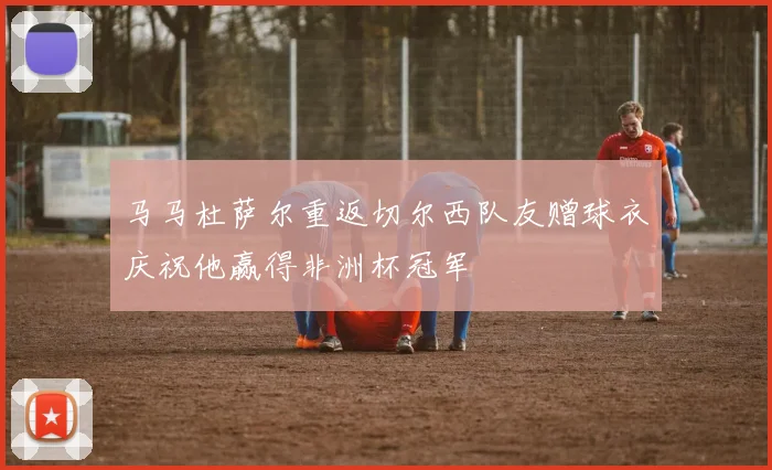 马马杜萨尔重返切尔西队友赠球衣庆祝他赢得非洲杯冠军