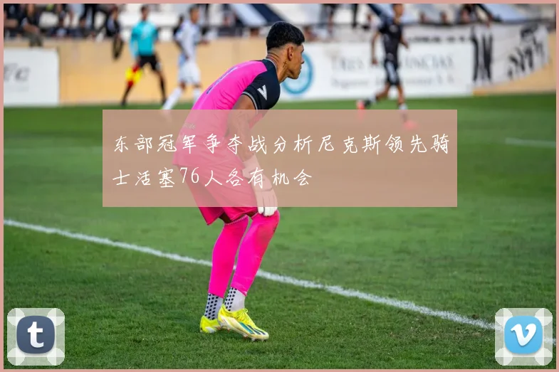 东部冠军争夺战分析尼克斯领先骑士活塞76人各有机会