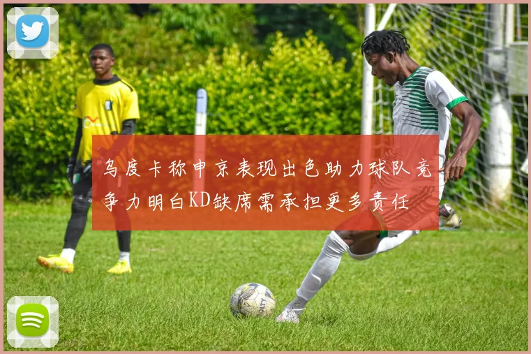 乌度卡称申京表现出色助力球队竞争力明白KD缺席需承担更多责任