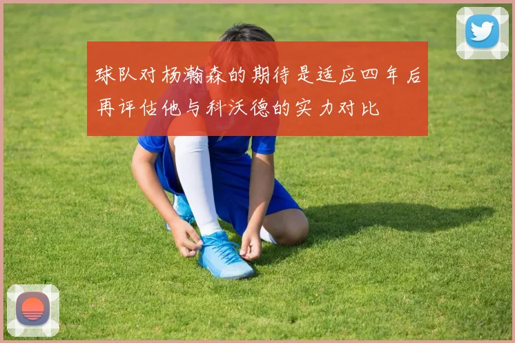 球队对杨瀚森的期待是适应四年后再评估他与科沃德的实力对比