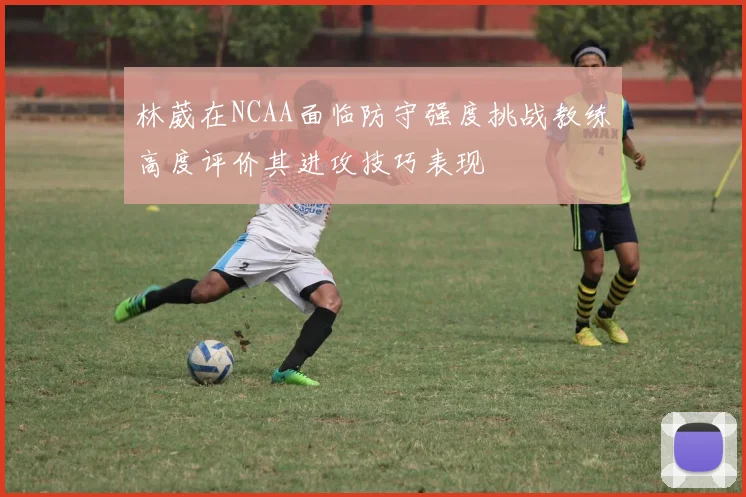 林葳在NCAA面临防守强度挑战教练高度评价其进攻技巧表现